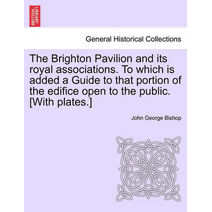 Brighton Pavilion and Its Royal Associations. to Which Is Added a Guide to That Portion of the Edifice Open to the Public. [With Plates.]