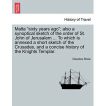 Malta Sixty Years Ago; Also a Synoptical Sketch of the Order of St. John of Jerusalem ... to Which Is Annexed a Short Sketch of the Crusades, and a Concise History of the Knights Templar.