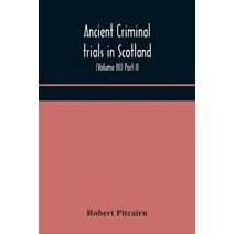 Ancient criminal trials in Scotland; (Volume III) Part II.