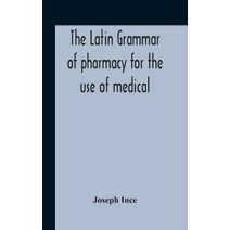 Latin Grammar Of Pharmacy For The Use Of Medical And Pharmaceutical Students Including The Reading Of Latin Prescriptions, Latin-English And English-Latin Reference Vocabularies And Prosody