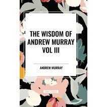 Wisdom of Andrew Murray Vol. III: Absolute Surrender, the Master's Indwelling, and the Prayer Life