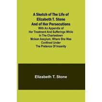 Sketch of the Life of Elizabeth T. Stone and of Her Persecutions; With an Appendix of Her Treatment and Sufferings While in the Charlestown McLean Assylum, Where She Was Confined Under the P