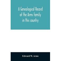 genealogical record of the Arms family in this country, embracing all the known descendants of William first, who have retained the family name, and the first generation of the descendants o