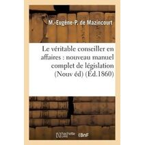 Le Veritable Conseiller En Affaires: Nouveau Manuel Complet de Legislation Usuelle Et Pratique 1860