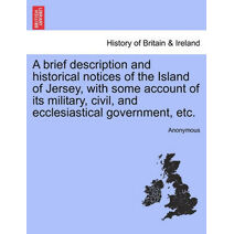 Brief Description and Historical Notices of the Island of Jersey, with Some Account of Its Military, Civil, and Ecclesiastical Government, Etc.