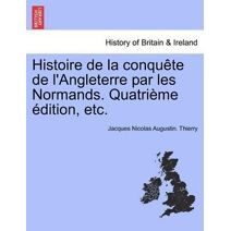 Histoire de La Conqu Te de L'Angleterre Par Les Normands. Quatri Me Dition, Etc.