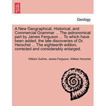 New Geographical, Historical, and Commercial Grammar ... The astronomical part by James Ferguson ... To which have been added, the late discoveries of Dr. Herschel ... The eighteenth edition
