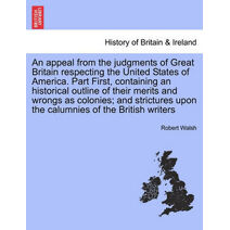 appeal from the judgments of Great Britain respecting the United States of America. Part First, containing an historical outline of their merits and wrongs as colonies; and strictures upon t