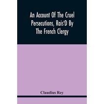 Account Of The Cruel Persecutions, Rais'D By The French Clergy, Since Their Taking Sanctuary Here, Against Several Worthy Ministers, Gentlemen, Gentlewomen, And Tradesmen Dissenting From The