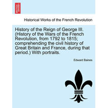 History of the Reign of George III. (History of the Wars of the French Revolution, from 1792 to 1815; comprehending the civil history of Great Britain and France, during that period.) With p