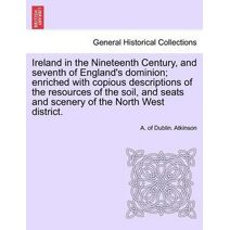 Ireland in the Nineteenth Century, and seventh of England's dominion; enriched with copious descriptions of the resources of the soil, and seats and scenery of the North West district.
