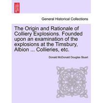 Origin and Rationale of Colliery Explosions. Founded Upon an Examination of the Explosions at the Timsbury, Albion ... Collieries, Etc.