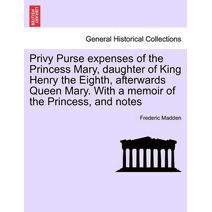 Privy Purse expenses of the Princess Mary, daughter of King Henry the Eighth, afterwards Queen Mary. With a memoir of the Princess, and notes