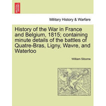 History of the War in France and Belgium, 1815; containing minute details of the battles of Quatre-Bras, Ligny, Wavre, and Waterloo. VOL. I