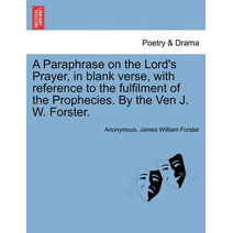 Paraphrase on the Lord's Prayer, in Blank Verse, with Reference to the Fulfilment of the Prophecies. by the Ven J. W. Forster.