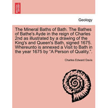 Mineral Baths of Bath. the Bathes of Bathe's Ayde in the Reign of Charles 2nd as Illustrated by a Drawing of the King's and Queen's Bath, Signed 1675. Whereunto Is Annexed a Visit to Bath in