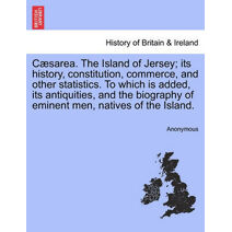 C Sarea. the Island of Jersey; Its History, Constitution, Commerce, and Other Statistics. to Which Is Added, Its Antiquities, and the Biography of Eminent Men, Natives of the Island.
