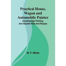 Practical House, Wagon and Automobile Painter; Including sign painting, and valuable hints and recipes