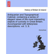 Antiquarian and Topographical Cabinet, Containing a Series of Elegant Views of the Most Interesting Objects of Curiosity in Great Britain. Accompanied with Letterpress Descriptions. Vol. 3,