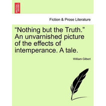 "Nothing but the Truth." An unvarnished picture of the effects of intemperance. A tale.