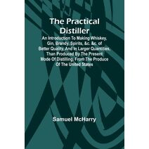 Practical Distiller; An Introduction To Making Whiskey, Gin, Brandy, Spirits, &c. &c. of Better Quality, and in Larger Quantities, than Produced by the Present Mode of Distilling, from the P