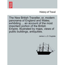 New British Traveller, or, modern panorama of England and Wales; exhibiting ... an account of the most important portion of the British Empire. Illustrated by maps, views of public buildings