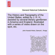 History and Topography of the United States, Edited by J. H. H., Assisted by Several Literary Gentlemen in America and England. Illustrated with a Series of Views Drawn on the Spot, Etc. Vol