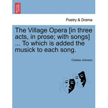 Village Opera [In Three Acts, in Prose; With Songs] ... to Which Is Added the Musick to Each Song.