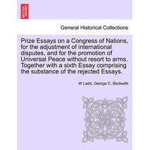 Prize Essays on a Congress of Nations, for the adjustment of international disputes, and for the promotion of Universal Peace without resort to arms. Together with a sixth Essay comprising t