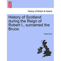 History of Scotland during the Reign of Robert I., surnamed the Bruce. Volume First.