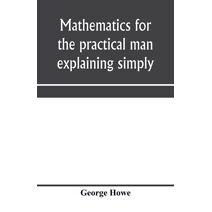 Mathematics for the practical man explaining simply and quickly all the elements of algebra, geometry, trigonometry, logarithms, coördinate geometry, calculus with Answers to Problems