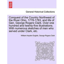 Conquest of the Country Northwest of the River Ohio, 1778-1783, and life of Gen. George Rogers Clark. Over one hundred and twenty-five illustrations. With numerous sketches of men who served