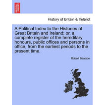 Political Index to the Histories of Great Britain and Ireland; or, a complete register of the hereditary honours, public offices and persons in office, from the earliest periods to the prese