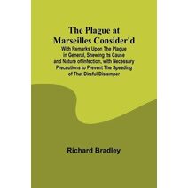 Plague at Marseilles Consider'd; With Remarks Upon the Plague in General, Shewing Its Cause and Nature of Infection, with Necessary Precautions to Prevent the Speading of That Direful Distem