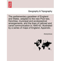 parliamentary gazetteer of England and Wales, adapted to the new Poor-law, franchise, municipal and ecclesiastical arrangements, and the lines of railroad and canal communication in 1840-43.