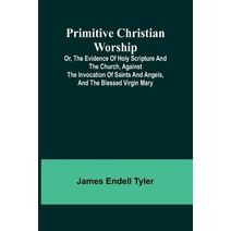 Primitive Christian Worship; Or, The Evidence of Holy Scripture and the Church, Against the Invocation of Saints and Angels, and the Blessed Virgin Mary