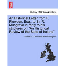 Historical Letter from F. Plowden, Esq., to Sir R. Musgrave in Reply to His Strictures on "An Historical Review of the State of Ireland"