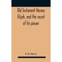 Old Testament Heroes Elijah, and the secret of his power