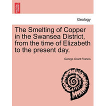 Smelting of Copper in the Swansea District, from the Time of Elizabeth to the Present Day.