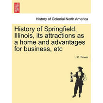 History of Springfield, Illinois, Its Attractions as a Home and Advantages for Business, Etc