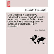 Map Modeling in Geography, Including the Use of Sand, Clay, Putty, Paper Pulp, Plaster of Paris ... Also Chalk Modeling in Its Adaptation to Purposes of Illustration. Fully Illustrated.