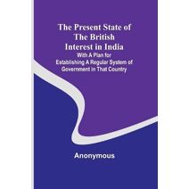 Present State of the British Interest in India; With a Plan for Establishing a Regular System of Government in That Country