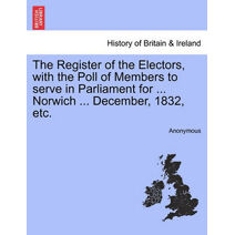 Register of the Electors, with the Poll of Members to Serve in Parliament for ... Norwich ... December, 1832, Etc.