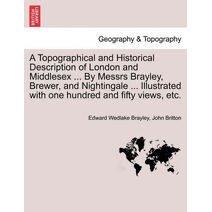 Topographical and Historical Description of London and Middlesex ... By Messrs Brayley, Brewer, and Nightingale ... Illustrated with one hundred and fifty views, etc.