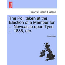 Poll Taken at the Election of a Member for ... Newcastle Upon Tyne ... 1836, Etc.