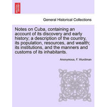 Notes on Cuba, Containing an Account of Its Discovery and Early History; A Description of the Country, Its Population, Resources, and Wealth; Its Institutions, and the Manners and Customs of