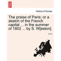 Praise of Paris; Or a Sketch of the French Capital ... in the Summer of 1802 ... by S. W[eston].