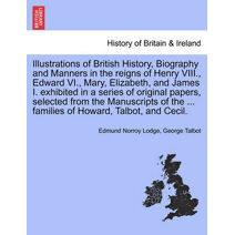 Illustrations of British History, Biography and Manners in the reigns of Henry VIII., Edward VI., Mary, Elizabeth, and James I. exhibited in a series of original papers, selected from the Ma