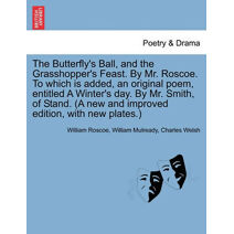 Butterfly's Ball, and the Grasshopper's Feast. by Mr. Roscoe. to Which Is Added, an Original Poem, Entitled a Winter's Day. by Mr. Smith, of Stand. (a New and Improved Edition, with New Plat