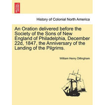 Oration Delivered Before the Society of the Sons of New England of Philadelphia, December 22d, 1847, the Anniversary of the Landing of the Pilgrims.